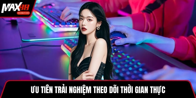 Ưu tiên trải nghiệm theo dõi thời gian thực
